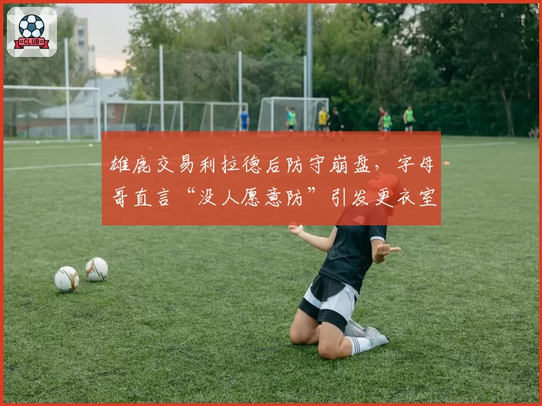 雄鹿交易利拉德后防守崩盘,字母哥直言“没人愿意防”引发更衣室裂痕