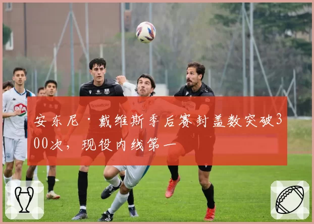 安东尼·戴维斯季后赛封盖数突破300次，现役内线第一