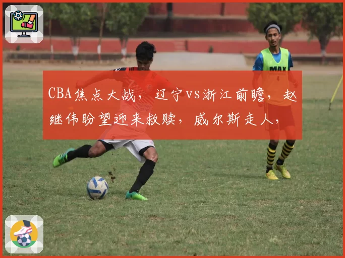 CBA焦点大战，辽宁vs浙江前瞻，赵继伟盼望迎来救赎，威尔斯走人，外线需有奇兵站出