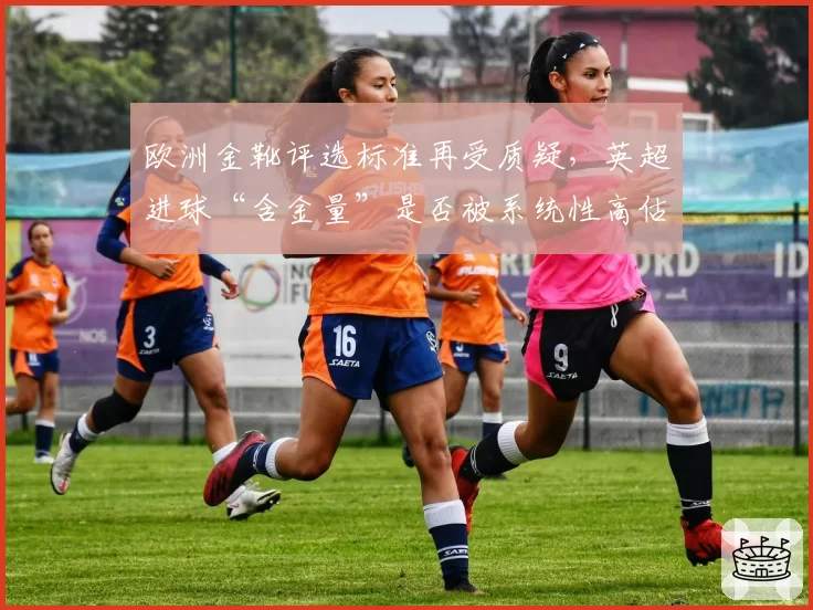 欧洲金靴评选标准再受质疑，英超进球“含金量”是否被系统性高估？