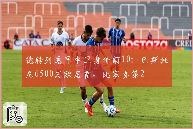 德转列意甲中卫身价前10：巴斯托尼6500万欧居首，比塞克第2
