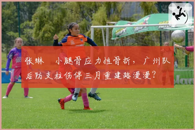 张琳芃小腿骨应力性骨折，广州队后防支柱伤停三月重建路漫漫？