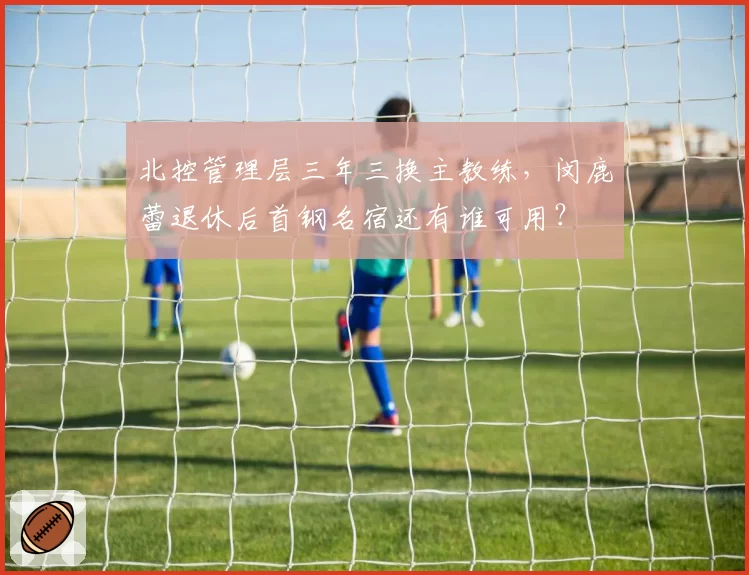 北控管理层三年三换主教练,闵鹿蕾退休后首钢名宿还有谁可用?