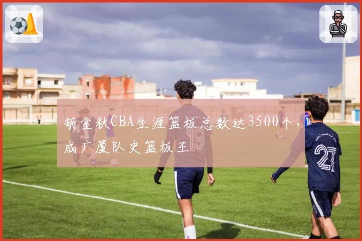 胡金秋CBA生涯篮板总数达3500个,成广厦队史篮板王