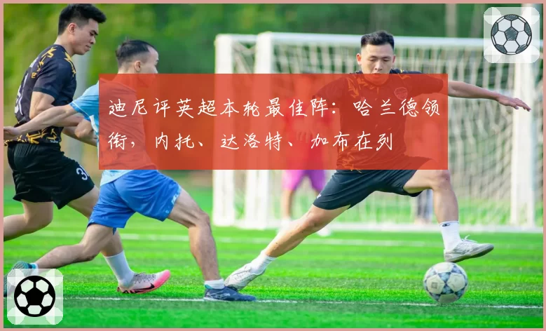 迪尼评英超本轮最佳阵:哈兰德领衔,内托、达洛特、加布在列