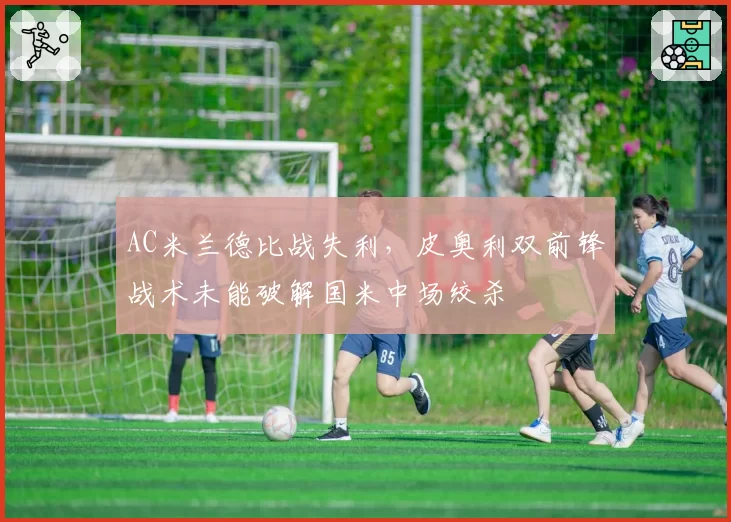 AC米兰德比战失利，皮奥利双前锋战术未能破解国米中场绞杀