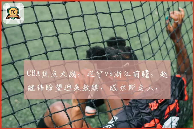 CBA焦点大战，辽宁vs浙江前瞻，赵继伟盼望迎来救赎，威尔斯走人，外线需有奇兵站出