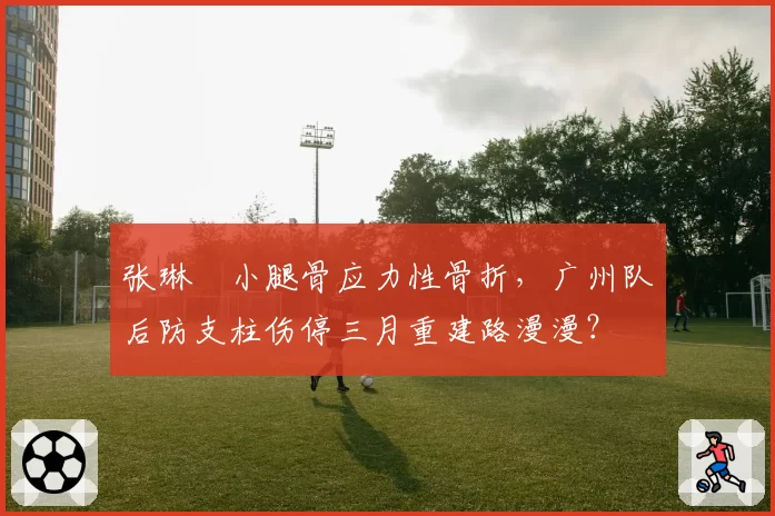 张琳芃小腿骨应力性骨折，广州队后防支柱伤停三月重建路漫漫？