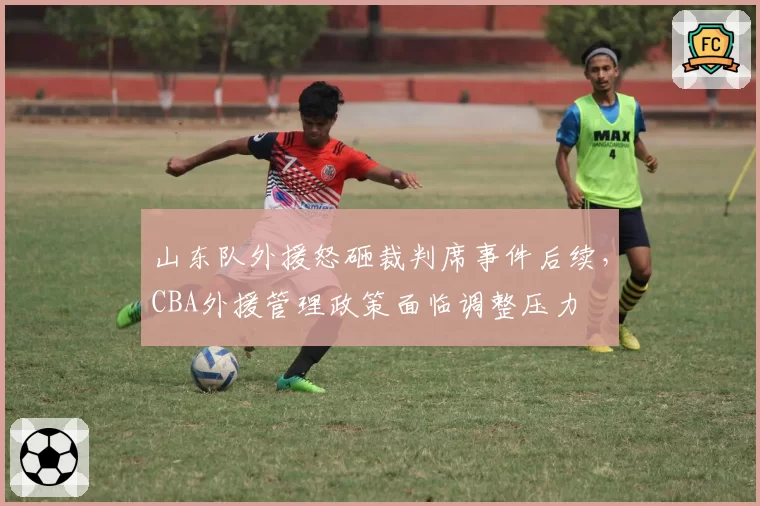 山东队外援怒砸裁判席事件后续,CBA外援管理政策面临调整压力
