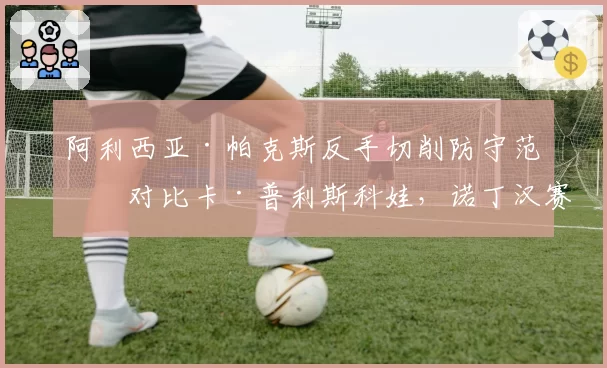 阿利西亚·帕克斯反手切削防守范围对比卡·普利斯科娃，诺丁汉赛关键分博弈