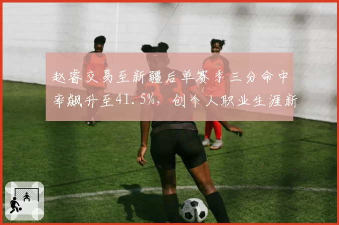 赵睿交易至新疆后单赛季三分命中率飙升至41.5%，创个人职业生涯新高