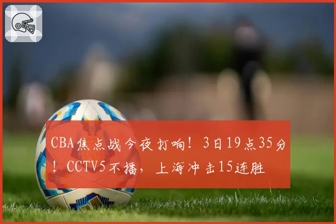 CBA焦点战今夜打响！3日19点35分！CCTV5不播，上海冲击15连胜