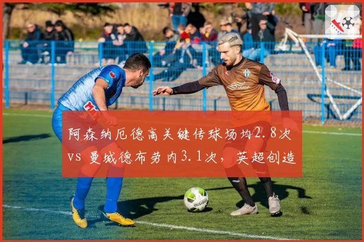 阿森纳厄德高关键传球场均2.8次 vs 曼城德布劳内3.1次，英超创造力差距