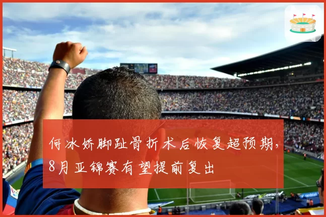 何冰娇脚趾骨折术后恢复超预期,8月亚锦赛有望提前复出