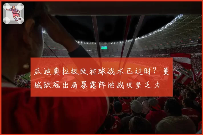 瓜迪奥拉极致控球战术已过时？曼城欧冠出局暴露阵地战攻坚乏力