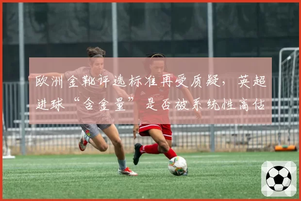 欧洲金靴评选标准再受质疑，英超进球“含金量”是否被系统性高估？