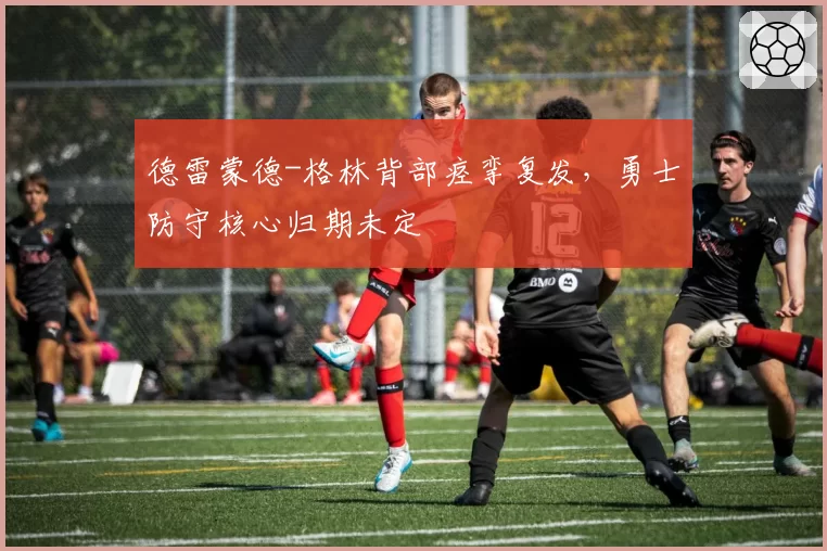 德雷蒙德-格林背部痉挛复发，勇士防守核心归期未定