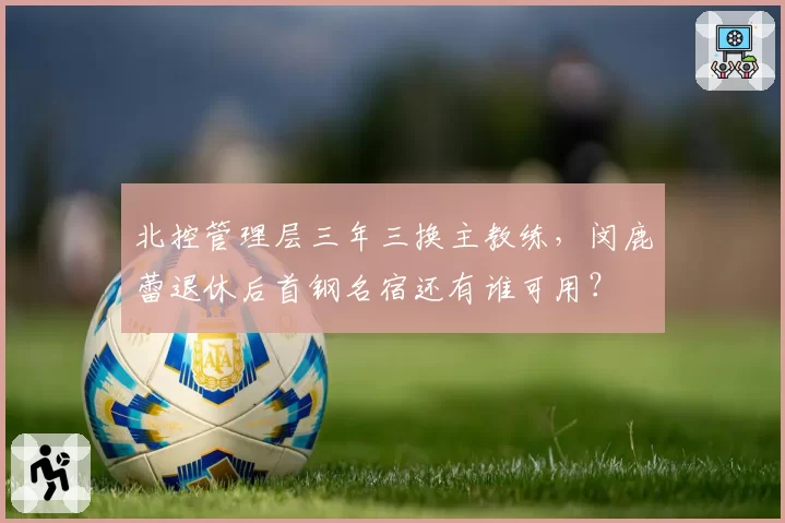 北控管理层三年三换主教练,闵鹿蕾退休后首钢名宿还有谁可用?