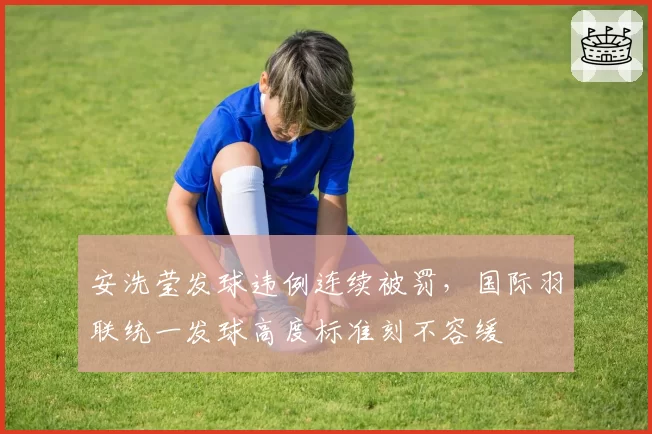 安洗莹发球违例连续被罚，国际羽联统一发球高度标准刻不容缓