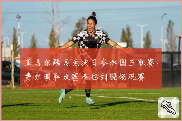 亚马尔踢马竞次日参加国王联赛，费尔明和坎塞洛也到现场观赛