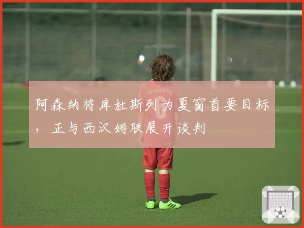 阿森纳将库杜斯列为夏窗首要目标，正与西汉姆联展开谈判