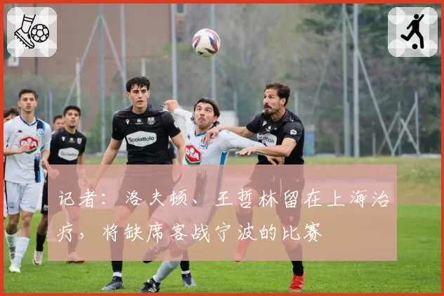 记者：洛夫顿、王哲林留在上海治疗，将缺席客战宁波的比赛