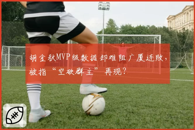 胡金秋MVP级数据却难阻广厦连败，被指“空砍群主”再现？