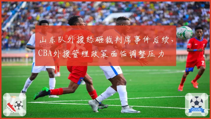 山东队外援怒砸裁判席事件后续,CBA外援管理政策面临调整压力