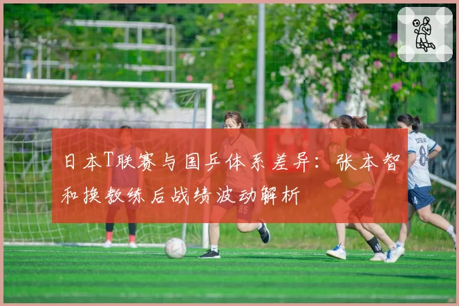 日本T联赛与国乒体系差异:张本智和换教练后战绩波动解析
