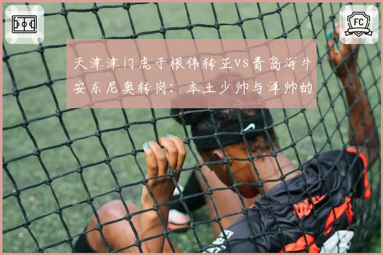 天津津门虎于根伟转正vs青岛海牛安东尼奥转岗：本土少帅与洋帅的职场轨迹