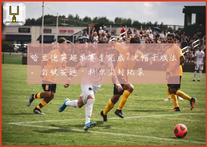 哈兰德英超单赛季完成7次帽子戏法，打破安迪·科尔尘封纪录