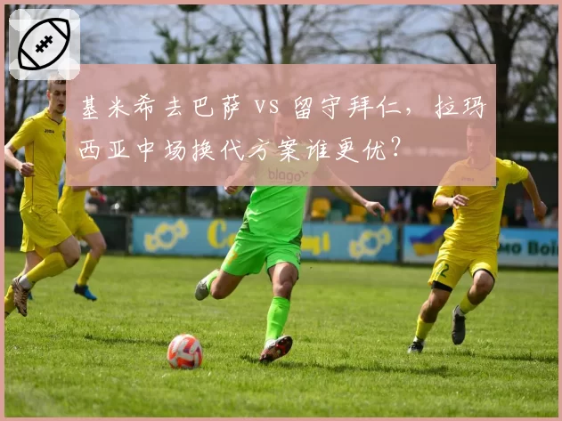 基米希去巴萨 vs 留守拜仁，拉玛西亚中场换代方案谁更优？
