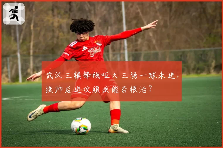 武汉三镇锋线哑火三场一球未进，换帅后进攻顽疾能否根治？