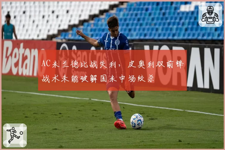 AC米兰德比战失利，皮奥利双前锋战术未能破解国米中场绞杀