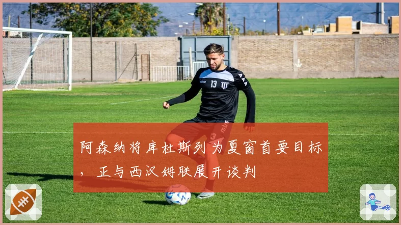 阿森纳将库杜斯列为夏窗首要目标，正与西汉姆联展开谈判