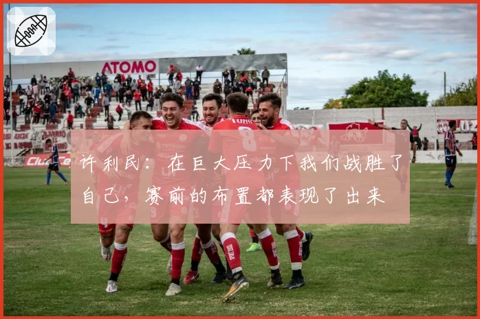 许利民:在巨大压力下我们战胜了自己,赛前的布置都表现了出来
