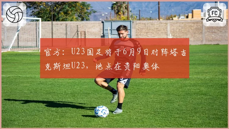 官方：U23国足将于6月9日对阵塔吉克斯坦U23，地点在贵阳奥体