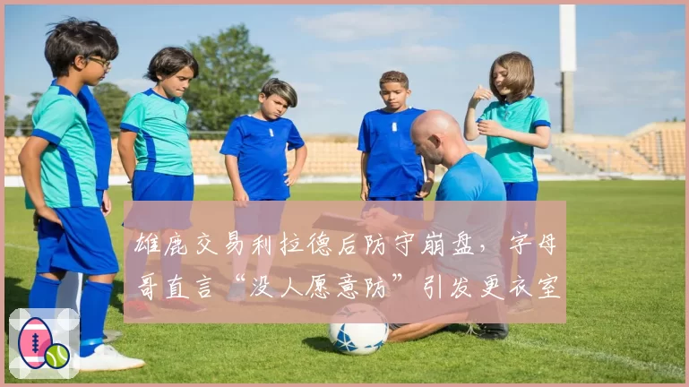 雄鹿交易利拉德后防守崩盘,字母哥直言“没人愿意防”引发更衣室裂痕