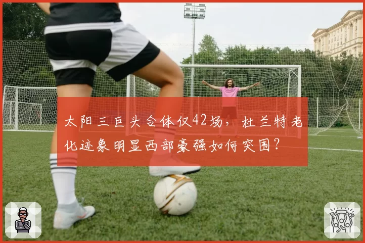 太阳三巨头合体仅42场，杜兰特老化迹象明显西部豪强如何突围？