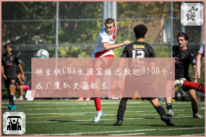 胡金秋CBA生涯篮板总数达3500个,成广厦队史篮板王
