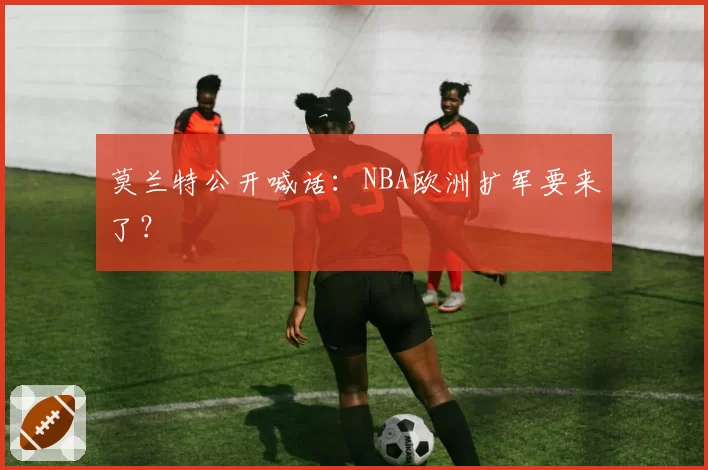莫兰特公开喊话：NBA欧洲扩军要来了？