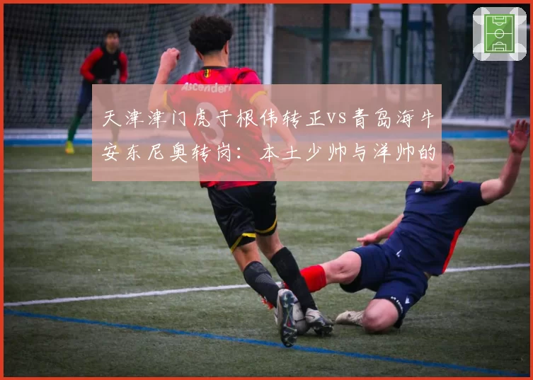 天津津门虎于根伟转正vs青岛海牛安东尼奥转岗：本土少帅与洋帅的职场轨迹