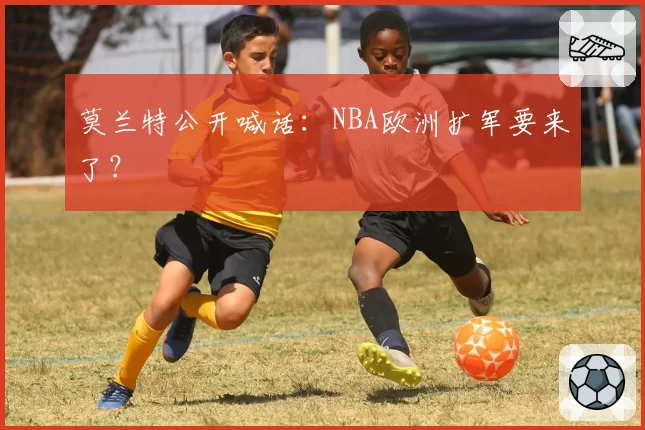 莫兰特公开喊话：NBA欧洲扩军要来了？