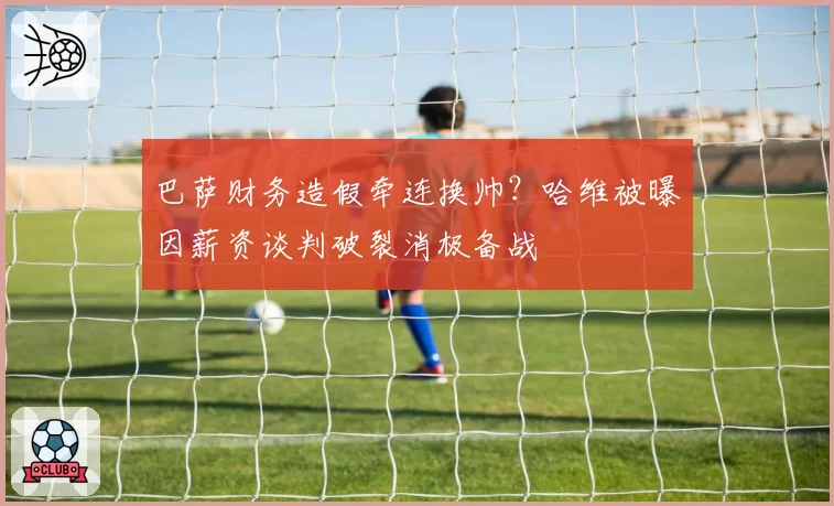 巴萨财务造假牵连换帅？哈维被曝因薪资谈判破裂消极备战