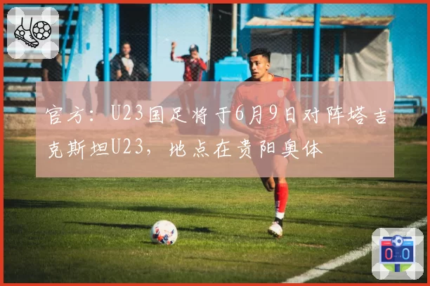 官方：U23国足将于6月9日对阵塔吉克斯坦U23，地点在贵阳奥体