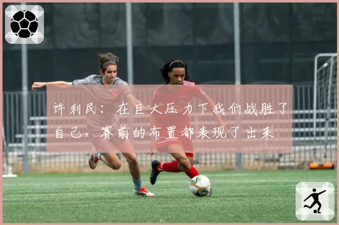许利民:在巨大压力下我们战胜了自己,赛前的布置都表现了出来