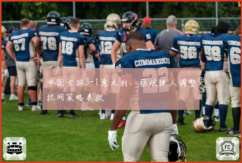中国女排3-1意大利,蔡斌换人调整拦网策略奏效