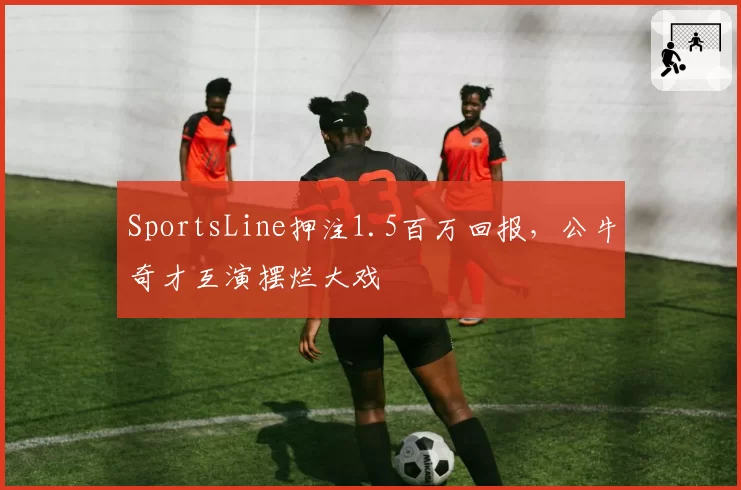 SportsLine押注1.5百万回报，公牛奇才互演摆烂大戏