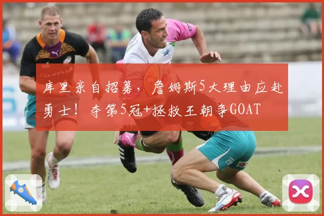 库里亲自招募,詹姆斯5大理由应赴勇士!夺第5冠+拯救王朝争GOAT