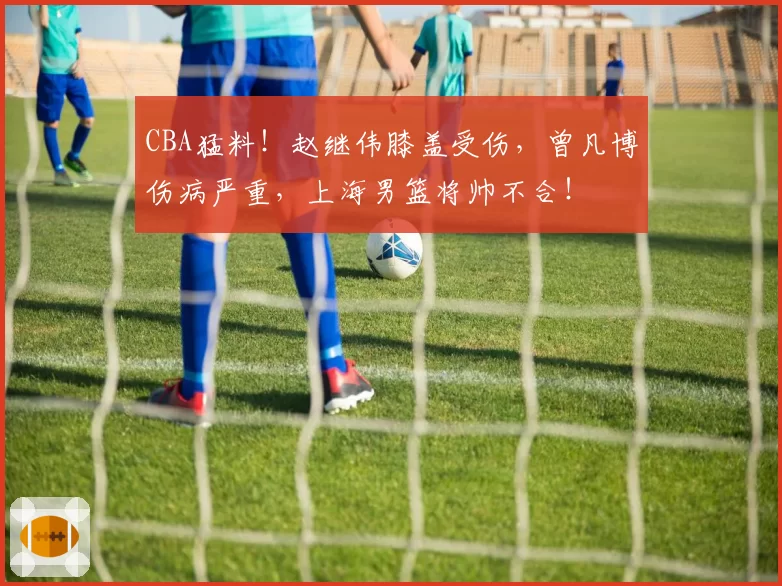 CBA猛料！赵继伟膝盖受伤，曾凡博伤病严重，上海男篮将帅不合！